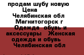 продам шубу новую › Цена ­ 5 000 - Челябинская обл., Магнитогорск г. Одежда, обувь и аксессуары » Женская одежда и обувь   . Челябинская обл.